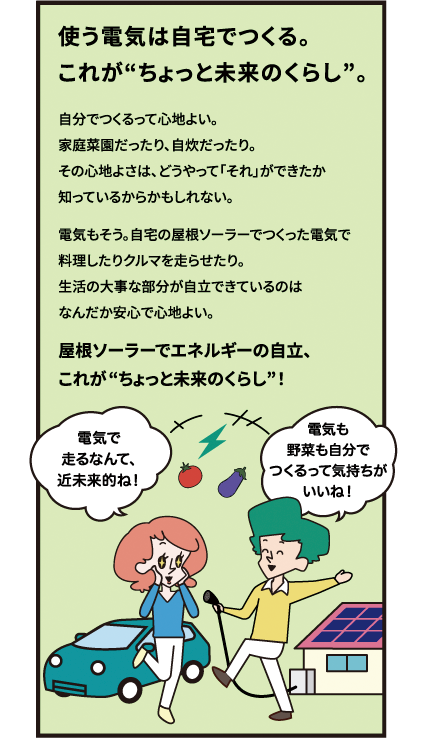使う電気は自宅でつくる。これがちょっと未来のくらし。自分でつくるって心地よい。家庭菜園だったり、自炊だったり。その心地よさは、どうやって「それ」ができたか知っているからかもしれない。電気もそう。自宅の屋根ソーラーでつくった電気で料理したりクルマを走らせたり。生活の大事な部分が自立できているのはなんだか安心で心地よい。屋根ソーラーでエネルギーの自立、これがちょっと未来のくらし！