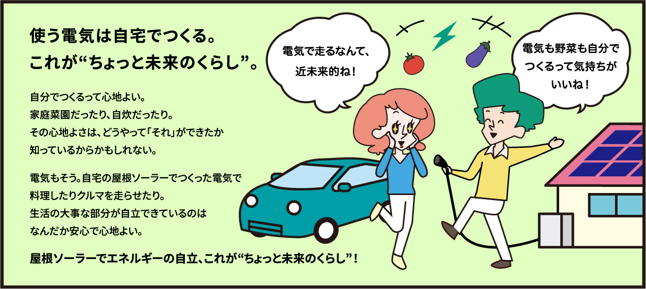 使う電気は自宅でつくる。これがちょっと未来のくらし。自分でつくるって心地よい。家庭菜園だったり、自炊だったり。その心地よさは、どうやって「それ」ができたか知っているからかもしれない。電気もそう。自宅の屋根ソーラーでつくった電気で料理したりクルマを走らせたり。生活の大事な部分が自立できているのはなんだか安心で心地よい。屋根ソーラーでエネルギーの自立、これがちょっと未来のくらし！